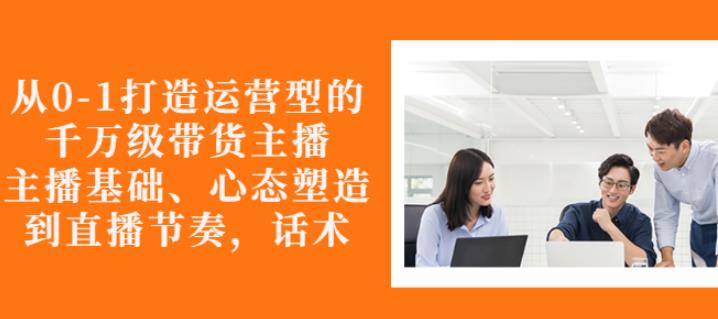 从0-1打造运营型的带货主播：主播基础、心态塑造，能力培养到直播节奏，话术进行全面讲解网创吧-网创项目资源站-副业项目-创业项目-搞钱项目创业联盟