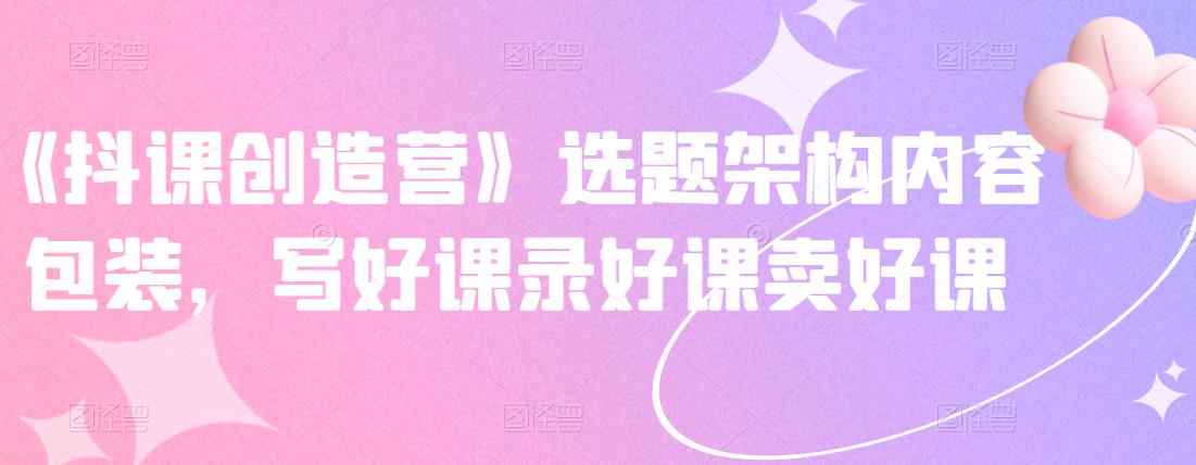 《抖课创造营》选题架构内容包装，写好课录好课卖好课网创吧-网创项目资源站-副业项目-创业项目-搞钱项目创业联盟