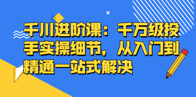 千川进阶课：千川投放细节实操，从入门到精通一站式解决网创吧-网创项目资源站-副业项目-创业项目-搞钱项目创业联盟
