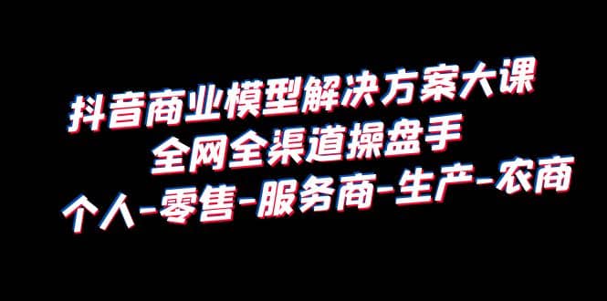 抖音商业 模型解决方案大课 全网全渠道操盘手 个人-零售-服务商-生产-农商网创吧-网创项目资源站-副业项目-创业项目-搞钱项目创业联盟