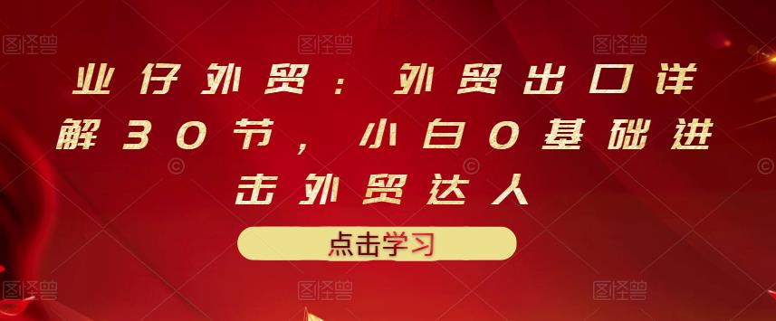业仔外贸：外贸出口详解30节，小白0基础进击外贸达人 价值666元网创吧-网创项目资源站-副业项目-创业项目-搞钱项目创业联盟