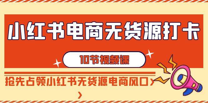 小红书电商-无货源打卡，抢先占领小红书无货源电商风口（10节课）网创吧-网创项目资源站-副业项目-创业项目-搞钱项目创业联盟